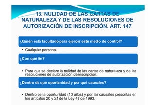 13. NULIDAD DE LAS CARTAS DE
 NATURALEZA Y DE LAS RESOLUCIONES DE
 AUTORIZACIÓN DE INSCRIPCIÓN. ART. 147

¿Quién está facultado para ejercer este medio de control?

 • Cualquier persona.

¿Con qué fin?


 • Para que se declare la nulidad de las cartas de naturaleza y de las
   resoluciones de autorización de inscripción.

¿Dentro de qué oportunidad y por qué causales?


 • Dentro de la oportunidad (10 años) y por las causales prescritas en
   los artículos 20 y 21 de la Ley 43 de 1993.
 