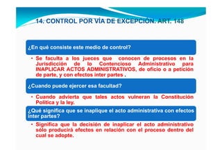 14. CONTROL POR VÍA DE EXCEPCIÓN. ART. 148



¿En qué consiste este medio de control?

 • Se faculta a los jueces que conocen de procesos en la
   Jurisdicción de lo Contencioso Administrativo para
   INAPLICAR ACTOS ADMINISTRATIVOS, de oficio o a petición
   de parte, y con efectos inter partes .

¿Cuando puede ejercer esa facultad?

 • Cuando advierta que tales actos vulneran la Constitución
   Política y la ley.
¿Qué significa que se inaplique el acto administrativa con efectos
inter partes?
 • Significa que la decisión de inaplicar el acto administrativo
   sólo producirá efectos en relación con el proceso dentro del
   cual se adopte.
 