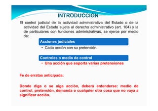 INTRODUCCIÓN
El control judicial de la actividad administrativa del Estado o de la
  actividad del Estado sujeta al derecho administrativo (art. 104) y la
  de particulares con funciones administrativas, se ejerce por medio
  de:
             Acciones judiciales
             • Cada acción con su pretensión.

            Controles o medio de control
             • Una acción que soporta varias pretensiones


Fe de erratas anticipada:

Donde diga o se oiga acción, deberá entenderse: medio de
control, pretensión, demanda o cualquier otra cosa que no vaya a
significar acción.
 