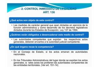 2. CONTROL INMEDIATO DE LEGALIDAD
                       ART. 136

¿Qué actos son objeto de este control?

 • Las medidas de carácter general que sean dictadas en ejercicio de la
   función administrativa y como desarrollo de los decretos legislativos
   dictados durante los Estados de Excepción. Ley 137 de 1994.
¿Quiénes están obligados a desencadenar este medio de control?
 • Las autoridades competentes que expidan los respectivos actos
   generales, deberán enviarlos a la autoridad judicial competente.

¿En qué órgano recae la competencia?

 • En el Consejo de Estado, si los actos emanan de autoridades
   nacionales.

 • En los Tribunales Administrativos del lugar donde se expidan los actos
   generales, si tales actos los profieren las autoridades competentes de
   las entidades territoriales. (Ver art. 151-14)
 