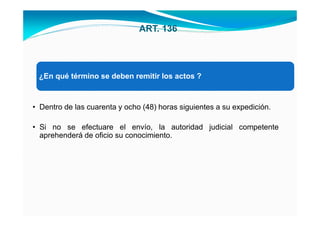 ART. 136




 ¿En qué término se deben remitir los actos ?



• Dentro de las cuarenta y ocho (48) horas siguientes a su expedición.

• Si no se efectuare el envío, la autoridad judicial competente
  aprehenderá de oficio su conocimiento.
 