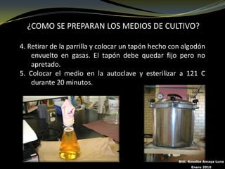 ¿COMO SE PREPARAN LOS MEDIOS DE CULTIVO?

4. Retirar de la parrilla y colocar un tapón hecho con algodón
    envuelto en gasas. El tapón debe quedar fijo pero no
    apretado.
5. Colocar el medio en la autoclave y esterilizar a 121 C
    durante 20 minutos.




                                                     Biól. Rosalba Amaya Luna
                                                           Enero 2010
 