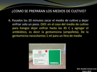 ¿COMO SE PREPARAN LOS MEDIOS DE CULTIVO?

6. Pasados los 20 minutos sacar el medio de cultivo y dejar
   enfriar solo un poco. OJO: en el caso del medio de cultivo
   para hongos dejar enfriar hasta los 45 C y agregar el
   antibiótico, es decir la gentamicina (ampolleta). De la
   gentamicina necesitamos 1 ml para un litro de medio




                                                    Biól. Rosalba Amaya Luna
                                                          Enero 2010
 