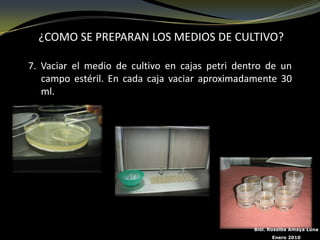 ¿COMO SE PREPARAN LOS MEDIOS DE CULTIVO?

7. Vaciar el medio de cultivo en cajas petri dentro de un
   campo estéril. En cada caja vaciar aproximadamente 30
   ml.




                                                Biól. Rosalba Amaya Luna
                                                      Enero 2010
 