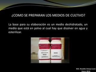 ¿COMO SE PREPARAN LOS MEDIOS DE CULTIVO?

La base para su elaboración es un medio deshidratado, un
medio que está en polvo al cual hay que disolver en agua y
esterilizar.




                                                 Biól. Rosalba Amaya Luna
                                                       Enero 2010
 