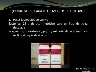 ¿COMO SE PREPARAN LOS MEDIOS DE CULTIVO?

1. Pesar los medios de cultivo
Bacterias: 23 g de agar nutritivo para un litro de agua
   destilada
Hongos: agar, dextrosa y papa y extracto de levadura para
   un litro de agua destilada




                                                Biól. Rosalba Amaya Luna
                                                      Enero 2010
 