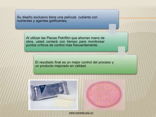 Su diseño exclusivo tiene una película cubierta con 
nutrientes y agentes gelificantes. 
Al utilizar las Placas Petrifilm que ahorran mano de 
obra, usted contará con tiempo para monitorear 
puntos críticos de control mas frecuentemente. 
El resultado final es un mejor control del proceso y 
un producto mejorado en calidad. 
www.marietta.edu.co 
 