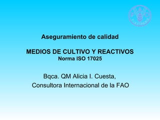 Aseguramiento de calidad 
MEDIOS DE CULTIVO Y REACTIVOS 
Norma ISO 17025 
Bqca. QM Alicia I. Cuesta, 
Consultora Internacional de la FAO 
 
