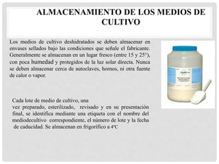 ALMACENAMIENTO DE LOS MEDIOS DE
CULTIVO
Los medios de cultivo deshidratados se deben almacenar en
envases sellados bajo las condiciones que señale el fabricante.
Generalmente se almacenan en un lugar fresco (entre 15 y 25°),
con poca humedad y protegidos de la luz solar directa. Nunca
se deben almacenar cerca de autoclaves, hornos, ni otra fuente
de calor o vapor.
Cada lote de medio de cultivo, una
vez preparado, esterilizado, revisado y en su presentación
final, se identifica mediante una etiqueta con el nombre del
mediodecultivo correspondiente, el número de lote y la fecha
de caducidad. Se almacenan en frigorífico a 4ºC
 