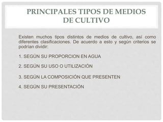 PRINCIPALES TIPOS DE MEDIOS
DE CULTIVO
Existen muchos tipos distintos de medios de cultivo, así como
diferentes clasificaciones. De acuerdo a esto y según criterios se
podrían dividir:
1. SEGÚN SU PROPORCION EN AGUA
2. SEGÚN SU USO O UTILIZACIÓN
3. SEGÚN LA COMPOSICIÓN QUE PRESENTEN
4. SEGÚN SU PRESENTACIÓN
 