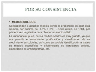POR SU CONSISTENCIA
1. MEDIOS SOLIDOS.
Corresponden a aquellos medios donde la proporción en agar está
siempre por encima del 1.5% a 2% . Koch utilizó, en 1881, por
primera vez la gelatina para obtener un medio sólido.
La importancia, pues, de los medios sólidos es muy grande, ya que
nos permite el aislamiento, purificación y visualización de su
crecimiento en colonias, así como su posible identificación a través
de medios específicos y diferenciales de caracteres sólidos,
elaboración de antibiogramas, etc.
 