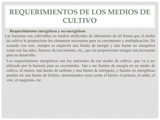 REQUERIMIENTOS DE LOS MEDIOS DE
CULTIVO
Requerimientos energéticos y no energéticos
Las bacterias son cultivables en medios artificiales de laboratorio de tal forma que el medio
de cultivo le proporciona los elementos necesarios para su crecimiento y multiplicación. De
acuerdo con esto, siempre se requerirá una fuente de energía y una fuente no energética
como son las sales, factores de crecimiento, etc., que sin proporcionar energía son necesarias
para su desarrollo.
Los requerimientos energéticos son los nutrientes de ese medio de cultivo, que va a ser
utilizado por la bacteria para su crecimiento. Van a ser fuentes de energía en un medio de
cultivo, al menos, una fuente de carbono y una fuente de nitrógeno, y fuentes no energéticas
pueden ser una fuente de fósforo, determinados iones como el hierro, el potasio, el sodio, el
zinc, el magnesio, etc.
 