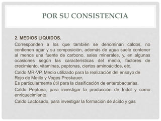 POR SU CONSISTENCIA
2. MEDIOS LIQUIDOS.
Corresponden a los que también se denominan caldos, no
contienen agar y su composición, además de agua suele contener
al menos una fuente de carbono, sales minerales, y, en algunas
ocasiones según las características del medio, factores de
crecimiento, vitaminas, peptonas, ciertos aminoácidos, etc.
Caldo MR-VP, Medio utilizado para la realización del ensayo de
Rojo de Metilo y Voges Proskauer.
Es particularmente útil para la clasificación de enterobacterias.
Caldo Peptona, para investigar la producción de Indol y como
enriquecimiento.
Caldo Lactosado, para investigar la formación de ácido y gas
 