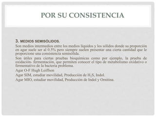 POR SU CONSISTENCIA
3. MEDIOS SEMISÓLIDOS.
Son medios intermedios entre los medios líquidos y los sólidos donde su proporción
en agar suele ser al 0.5% pero siempre suelen presentar una cierta cantidad que le
proporcione una consistencia semisólida.
Son útiles para ciertas pruebas bioquímicas como por ejemplo, la prueba de
oxidación- fermentación, que permiten conocer el tipo de metabolismo oxidativo o
fermentativo de la bacteria problema.
Agar O-F Hugh Leiffson
Agar SIM, estudiar movilidad, Producción de H2S, Indol.
Agar MIO, estudiar movilidad, Producción de Indol y Ornitina.
 