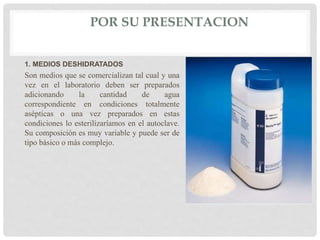POR SU PRESENTACION
1. MEDIOS DESHIDRATADOS
Son medios que se comercializan tal cual y una
vez en el laboratorio deben ser preparados
adicionando la cantidad de agua
correspondiente en condiciones totalmente
asépticas o una vez preparados en estas
condiciones lo esterilizaríamos en el autoclave.
Su composición es muy variable y puede ser de
tipo básico o más complejo.
 