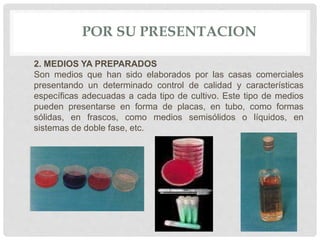 POR SU PRESENTACION
2. MEDIOS YA PREPARADOS
Son medios que han sido elaborados por las casas comerciales
presentando un determinado control de calidad y características
específicas adecuadas a cada tipo de cultivo. Este tipo de medios
pueden presentarse en forma de placas, en tubo, como formas
sólidas, en frascos, como medios semisólidos o líquidos, en
sistemas de doble fase, etc.
 
