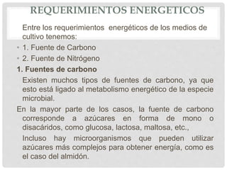 REQUERIMIENTOS ENERGETICOS
Entre los requerimientos energéticos de los medios de
cultivo tenemos:
• 1. Fuente de Carbono
• 2. Fuente de Nitrógeno
1. Fuentes de carbono
Existen muchos tipos de fuentes de carbono, ya que
esto está ligado al metabolismo energético de la especie
microbial.
En la mayor parte de los casos, la fuente de carbono
corresponde a azúcares en forma de mono o
disacáridos, como glucosa, lactosa, maltosa, etc.,
Incluso hay microorganismos que pueden utilizar
azúcares más complejos para obtener energía, como es
el caso del almidón.
 