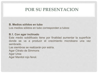 POR SU PRESENTACION
B. Medios sólidos en tubo
Los medios sólidos en tubo corresponden a tubos:
B.1. Con agar inclinado
Este medio solidificado tiene por finalidad aumentar la superficie
donde se va a producir el crecimiento microbiano una vez
sembrado.
Las siembras se realizarán por estría.
Agar Citrato de Simmons
Agar Urea
Agar Manitol rojo fenol.
 