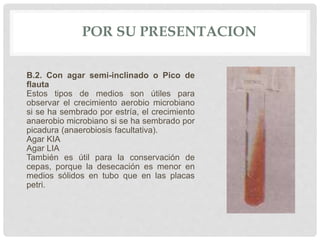 POR SU PRESENTACION
B.2. Con agar semi-inclinado o Pico de
flauta
Estos tipos de medios son útiles para
observar el crecimiento aerobio microbiano
si se ha sembrado por estría, el crecimiento
anaerobio microbiano si se ha sembrado por
picadura (anaerobiosis facultativa).
Agar KIA
Agar LIA
También es útil para la conservación de
cepas, porque la desecación es menor en
medios sólidos en tubo que en las placas
petri.
 