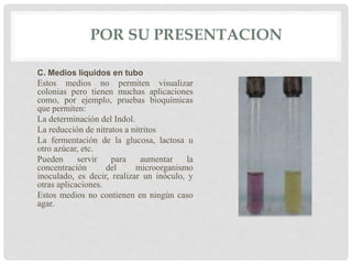 POR SU PRESENTACION
C. Medios líquidos en tubo
Estos medios no permiten visualizar
colonias pero tienen muchas aplicaciones
como, por ejemplo, pruebas bioquímicas
que permiten:
La determinación del Indol.
La reducción de nitratos a nitritos
La fermentación de la glucosa, lactosa u
otro azúcar, etc.
Pueden servir para aumentar la
concentración del microorganismo
inoculado, es decir, realizar un inóculo, y
otras aplicaciones.
Estos medios no contienen en ningún caso
agar.
 