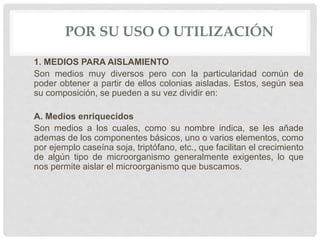 POR SU USO O UTILIZACIÓN
1. MEDIOS PARA AISLAMIENTO
Son medios muy diversos pero con la particularidad común de
poder obtener a partir de ellos colonias aisladas. Estos, según sea
su composición, se pueden a su vez dividir en:
A. Medios enriquecidos
Son medios a los cuales, como su nombre indica, se les añade
ademas de los componentes básicos, uno o varios elementos, como
por ejemplo caseína soja, triptófano, etc., que facilitan el crecimiento
de algún tipo de microorganismo generalmente exigentes, lo que
nos permite aislar el microorganismo que buscamos.
 