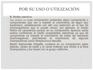 POR SU USO O UTILIZACIÓN
B. Medios selectivos
Son medios en cuya composición presentan algún componente o
componentes que van a impedir el crecimiento de algún tipo
bacteriano, estableciendo con ello una selección en el tipo de
microorganismo que sí puede crecer; por ejemplo, el medio
Rothe se caracteriza porque en su composición aparece azida
sódica confiriendo al medio propiedades selectivas ya que tal
componente va impedir el crecimiento de todas las bacterias
Gramnegativas, permitiendo el crecimiento de algunas
Grampositivas como Streptococus faecalis.
Medio Salmonella Shigella, contiene en su composición sales
biliares, citrato de sodio y el verde brillante que inhibe a la flora
Grampositiva y los hacen con el grupo coliforme.
 