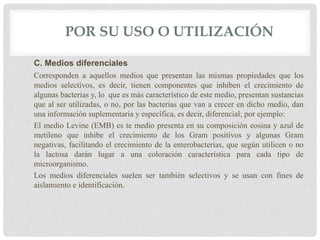 POR SU USO O UTILIZACIÓN
C. Medios diferenciales
Corresponden a aquellos medios que presentan las mismas propiedades que los
medios selectivos, es decir, tienen componentes que inhiben el crecimiento de
algunas bacterias y, lo que es más característico de este medio, presentan sustancias
que al ser utilizadas, o no, por las bacterias que van a crecer en dicho medio, dan
una información suplementaria y específica, es decir, diferencial; por ejemplo:
El medio Levine (EMB) es te medio presenta en su composición eosina y azul de
metileno que inhibe el crecimiento de los Gram positivos y algunas Gram
negativas, facilitando el crecimiento de la enterobacterias, que según utilicen o no
la lactosa darán lugar a una coloración característica para cada tipo de
microorganismo.
Los medios diferenciales suelen ser también selectivos y se usan con fines de
aislamiento e identificación.
 