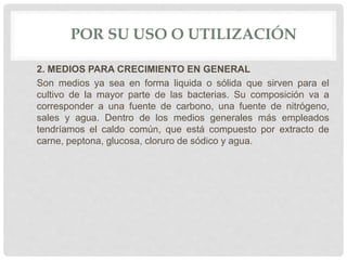 POR SU USO O UTILIZACIÓN
2. MEDIOS PARA CRECIMIENTO EN GENERAL
Son medios ya sea en forma liquida o sólida que sirven para el
cultivo de la mayor parte de las bacterias. Su composición va a
corresponder a una fuente de carbono, una fuente de nitrógeno,
sales y agua. Dentro de los medios generales más empleados
tendríamos el caldo común, que está compuesto por extracto de
carne, peptona, glucosa, cloruro de sódico y agua.
 