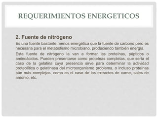 REQUERIMIENTOS ENERGETICOS
2. Fuente de nitrógeno
Es una fuente bastante menos energética que la fuente de carbono pero es
necesaria para el metabolismo microbiano, produciendo también energía.
Esta fuente de nitrógeno la van a formar las proteínas, péptidos o
aminoácidos. Pueden presentarse como proteínas completas, que sería el
caso de la gelatina cuya presencia sirve para determinar la actividad
proteolítica o gelatinasa del microorganismo problema, o incluso proteínas
aún más complejas, como es el caso de los extractos de carne, sales de
amonio, etc.
 
