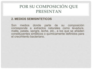 POR SU COMPOSICIÓN QUE
PRESENTAN
2. MEDIOS SEMISINTETICOS
Son medios donde parte de su composición
corresponde a extractos naturales como levadura,
malta, patata, sangre, leche, etc., a los que se añaden
constituyentes sintéticos o químicamente definidos para
el crecimiento bacteriano.
 
