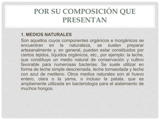 POR SU COMPOSICIÓN QUE
PRESENTAN
1. MEDIOS NATURALES
Son aquellos cuyos componentes orgánicos e inorgánicos se
encuentran en la naturaleza, se suelen preparar
artesanalmente y, en general, pueden estar constituidos por
ciertos tejidos, líquidos orgánicos, etc., por ejemplo: la leche,
que constituye un medio natural de conservación y cultivo
favorable para numerosas bacterias. Se suele utilizar en
forma de leche simple descremada, leche tornasolada y leche
con azul de metileno. Otros medios naturales son el huevo
entero, clara o la yema, o incluso la patata, que es
ampliamente utilizada en bacteriología para el aislamiento de
muchos hongos.
 