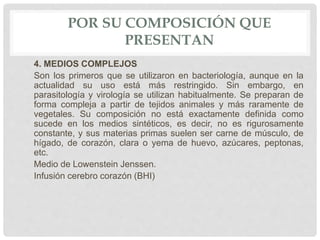 POR SU COMPOSICIÓN QUE
PRESENTAN
4. MEDIOS COMPLEJOS
Son los primeros que se utilizaron en bacteriología, aunque en la
actualidad su uso está más restringido. Sin embargo, en
parasitología y virología se utilizan habitualmente. Se preparan de
forma compleja a partir de tejidos animales y más raramente de
vegetales. Su composición no está exactamente definida como
sucede en los medios sintéticos, es decir, no es rigurosamente
constante, y sus materias primas suelen ser carne de músculo, de
hígado, de corazón, clara o yema de huevo, azúcares, peptonas,
etc.
Medio de Lowenstein Jenssen.
Infusión cerebro corazón (BHI)
 