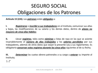 SEGURO SOCIAL
Obligaciones de los Patrones
Artículo 15 (LSS). Los patrones están obligados a:
I. Registrarse e inscribir a sus trabajadores en el Instituto, comunicar sus altas
y bajas, las modificaciones de su salario y los demás datos, dentro de plazos no
mayores de cinco días hábiles;
II. Llevar registros, tales como nóminas y listas de raya en las que se asiente
invariablemente el número de días trabajados y los salarios percibidos por sus
trabajadores, además de otros datos que exijan la presente Ley y sus reglamentos. Es
obligatorio conservar estos registros durante los cinco años siguientes al de su fecha;
III. Determinar las cuotas obrero patronales a su cargo y enterar su importe al
Instituto;
[…]”
10www.3cubicoabogados.tk Julio 2016
 