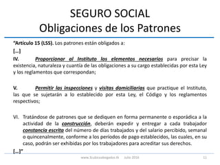 SEGURO SOCIAL
Obligaciones de los Patrones
“Artículo 15 (LSS). Los patrones están obligados a:
[…]
IV. Proporcionar al Instituto los elementos necesarios para precisar la
existencia, naturaleza y cuantía de las obligaciones a su cargo establecidas por esta Ley
y los reglamentos que correspondan;
V. Permitir las inspecciones y visitas domiciliarias que practique el Instituto,
las que se sujetarán a lo establecido por esta Ley, el Código y los reglamentos
respectivos;
VI. Tratándose de patrones que se dediquen en forma permanente o esporádica a la
actividad de la construcción, deberán expedir y entregar a cada trabajador
constancia escrita del número de días trabajados y del salario percibido, semanal
o quincenalmente, conforme a los períodos de pago establecidos, las cuales, en su
caso, podrán ser exhibidas por los trabajadores para acreditar sus derechos.
[…]”
11www.3cubicoabogados.tk Julio 2016
 