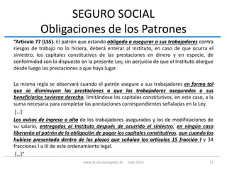 SEGURO SOCIAL
Obligaciones de los Patrones
“Artículo 77 (LSS). El patrón que estando obligado a asegurar a sus trabajadores contra
riesgos de trabajo no lo hiciera, deberá enterar al Instituto, en caso de que ocurra el
siniestro, los capitales constitutivos de las prestaciones en dinero y en especie, de
conformidad con lo dispuesto en la presente Ley, sin perjuicio de que el Instituto otorgue
desde luego las prestaciones a que haya lugar.
La misma regla se observará cuando el patrón asegure a sus trabajadores en forma tal
que se disminuyan las prestaciones a que los trabajadores asegurados o sus
beneficiarios tuvieran derecho, limitándose los capitales constitutivos, en este caso, a la
suma necesaria para completar las prestaciones correspondientes señaladas en la Ley.
[…]
Los avisos de ingreso o alta de los trabajadores asegurados y los de modificaciones de
su salario, entregados al Instituto después de ocurrido el siniestro, en ningún caso
liberarán al patrón de la obligación de pagar los capitales constitutivos, aun cuando los
hubiese presentado dentro de los plazos que señalan los artículos 15 fracción I y 34
fracciones I a III de este ordenamiento legal.
[…]”
12www.3cubicoabogados.tk Julio 2016
 