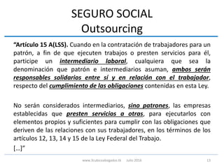 SEGURO SOCIAL
Outsourcing
“Artículo 15 A(LSS). Cuando en la contratación de trabajadores para un
patrón, a fin de que ejecuten trabajos o presten servicios para él,
participe un intermediario laboral, cualquiera que sea la
denominación que patrón e intermediarios asuman, ambos serán
responsables solidarios entre sí y en relación con el trabajador,
respecto del cumplimiento de las obligaciones contenidas en esta Ley.
No serán considerados intermediarios, sino patrones, las empresas
establecidas que presten servicios a otras, para ejecutarlos con
elementos propios y suficientes para cumplir con las obligaciones que
deriven de las relaciones con sus trabajadores, en los términos de los
artículos 12, 13, 14 y 15 de la Ley Federal del Trabajo.
[…]”
13www.3cubicoabogados.tk Julio 2016
 