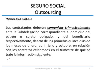SEGURO SOCIAL
Outsourcing
“Artículo 15 A (LSS). […]
Los contratantes deberán comunicar trimestralmente
ante la Subdelegación correspondiente al domicilio del
patrón o sujeto obligado, y del beneficiario
respectivamente, dentro de los primeros quince días de
los meses de enero, abril, julio y octubre, en relación
con los contratos celebrados en el trimestre de que se
trate la información siguiente:
[…]”
15www.3cubicoabogados.tk Julio 2016
 