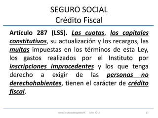SEGURO SOCIAL
Crédito Fiscal
Artículo 287 (LSS). Las cuotas, los capitales
constitutivos, su actualización y los recargos, las
multas impuestas en los términos de esta Ley,
los gastos realizados por el Instituto por
inscripciones improcedentes y los que tenga
derecho a exigir de las personas no
derechohabientes, tienen el carácter de crédito
fiscal.
17www.3cubicoabogados.tk Julio 2016
 