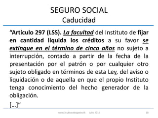 SEGURO SOCIAL
Caducidad
“Artículo 297 (LSS). La facultad del Instituto de fijar
en cantidad líquida los créditos a su favor se
extingue en el término de cinco años no sujeto a
interrupción, contado a partir de la fecha de la
presentación por el patrón o por cualquier otro
sujeto obligado en términos de esta Ley, del aviso o
liquidación o de aquella en que el propio Instituto
tenga conocimiento del hecho generador de la
obligación.
[…]”
18www.3cubicoabogados.tk Julio 2016
 