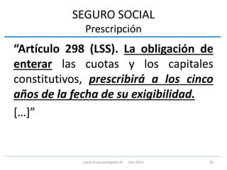SEGURO SOCIAL
Prescripción
“Artículo 298 (LSS). La obligación de
enterar las cuotas y los capitales
constitutivos, prescribirá a los cinco
años de la fecha de su exigibilidad.
[…]”
20www.3cubicoabogados.tk Julio 2016
 