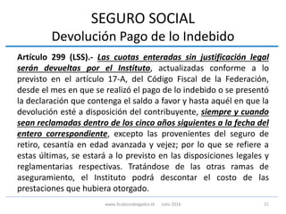 SEGURO SOCIAL
Devolución Pago de lo Indebido
Artículo 299 (LSS).- Las cuotas enteradas sin justificación legal
serán devueltas por el Instituto, actualizadas conforme a lo
previsto en el artículo 17-A, del Código Fiscal de la Federación,
desde el mes en que se realizó el pago de lo indebido o se presentó
la declaración que contenga el saldo a favor y hasta aquél en que la
devolución esté a disposición del contribuyente, siempre y cuando
sean reclamadas dentro de los cinco años siguientes a la fecha del
entero correspondiente, excepto las provenientes del seguro de
retiro, cesantía en edad avanzada y vejez; por lo que se refiere a
estas últimas, se estará a lo previsto en las disposiciones legales y
reglamentarias respectivas. Tratándose de las otras ramas de
aseguramiento, el Instituto podrá descontar el costo de las
prestaciones que hubiera otorgado.
21www.3cubicoabogados.tk Julio 2016
 
