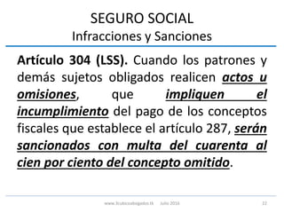 SEGURO SOCIAL
Infracciones y Sanciones
Artículo 304 (LSS). Cuando los patrones y
demás sujetos obligados realicen actos u
omisiones, que impliquen el
incumplimiento del pago de los conceptos
fiscales que establece el artículo 287, serán
sancionados con multa del cuarenta al
cien por ciento del concepto omitido.
22www.3cubicoabogados.tk Julio 2016
 
