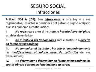 SEGURO SOCIAL
Infracciones
Artículo 304 A (LSS). Son infracciones a esta Ley y a sus
reglamentos, los actos u omisiones del patrón o sujeto obligado
que se enumeran a continuación:
I. No registrarse ante el Instituto, o hacerlo fuera del plazo
establecido en la Ley;
II. No inscribir a sus trabajadores ante el Instituto o hacerlo
en forma extemporánea;
III. No comunicar al Instituto o hacerlo extemporáneamente
las modificaciones al salario base de cotización de sus
trabajadores;
IV. No determinar o determinar en forma extemporánea las
cuotas obrero patronales legalmente a su cargo;
23www.3cubicoabogados.tk Julio 2016
 