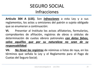 SEGURO SOCIAL
Infracciones
Artículo 304 A (LSS). Son infracciones a esta Ley y a sus
reglamentos, los actos u omisiones del patrón o sujeto obligado
que se enumeran a continuación:
VI. Presentar al Instituto los avisos afiliatorios, formularios,
comprobantes de afiliación, registros de obras o cédulas de
determinación de cuotas obrero patronales con datos falsos,
salvo aquéllos que por su naturaleza no sean de su
responsabilidad;
VII. No llevar los registros de nóminas o listas de raya, en los
términos que señala la Ley y el Reglamento para el Pago de
Cuotas del Seguro Social;
24www.3cubicoabogados.tk Julio 2016
 
