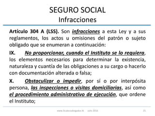 SEGURO SOCIAL
Infracciones
Artículo 304 A (LSS). Son infracciones a esta Ley y a sus
reglamentos, los actos u omisiones del patrón o sujeto
obligado que se enumeran a continuación:
IX. No proporcionar, cuando el Instituto se lo requiera,
los elementos necesarios para determinar la existencia,
naturaleza y cuantía de las obligaciones a su cargo o hacerlo
con documentación alterada o falsa;
X. Obstaculizar o impedir, por sí o por interpósita
persona, las inspecciones o visitas domiciliarias, así como
el procedimiento administrativo de ejecución, que ordene
el Instituto;
25www.3cubicoabogados.tk Julio 2016
 