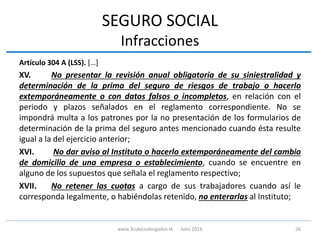 SEGURO SOCIAL
Infracciones
Artículo 304 A (LSS). […]
XV. No presentar la revisión anual obligatoria de su siniestralidad y
determinación de la prima del seguro de riesgos de trabajo o hacerlo
extemporáneamente o con datos falsos o incompletos, en relación con el
periodo y plazos señalados en el reglamento correspondiente. No se
impondrá multa a los patrones por la no presentación de los formularios de
determinación de la prima del seguro antes mencionado cuando ésta resulte
igual a la del ejercicio anterior;
XVI. No dar aviso al Instituto o hacerlo extemporáneamente del cambio
de domicilio de una empresa o establecimiento, cuando se encuentre en
alguno de los supuestos que señala el reglamento respectivo;
XVII. No retener las cuotas a cargo de sus trabajadores cuando así le
corresponda legalmente, o habiéndolas retenido, no enterarlas al Instituto;
26www.3cubicoabogados.tk Julio 2016
 