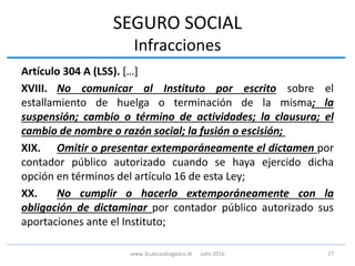 SEGURO SOCIAL
Infracciones
Artículo 304 A (LSS). […]
XVIII. No comunicar al Instituto por escrito sobre el
estallamiento de huelga o terminación de la misma; la
suspensión; cambio o término de actividades; la clausura; el
cambio de nombre o razón social; la fusión o escisión;
XIX. Omitir o presentar extemporáneamente el dictamen por
contador público autorizado cuando se haya ejercido dicha
opción en términos del artículo 16 de esta Ley;
XX. No cumplir o hacerlo extemporáneamente con la
obligación de dictaminar por contador público autorizado sus
aportaciones ante el Instituto;
27www.3cubicoabogados.tk Julio 2016
 