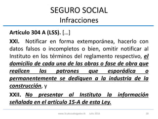 SEGURO SOCIAL
Infracciones
Artículo 304 A (LSS). […]
XXI. Notificar en forma extemporánea, hacerlo con
datos falsos o incompletos o bien, omitir notificar al
Instituto en los términos del reglamento respectivo, el
domicilio de cada una de las obras o fase de obra que
realicen los patrones que esporádica o
permanentemente se dediquen a la industria de la
construcción, y
XXII. No presentar al Instituto la información
señalada en el artículo 15-A de esta Ley.
28www.3cubicoabogados.tk Julio 2016
 