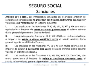 SEGURO SOCIAL
Sanciones
Artículo 304 B (LSS). Las infracciones señaladas en el artículo anterior, se
sancionarán considerando la gravedad, condiciones particulares del infractor
y en su caso la reincidencia, en la forma siguiente:
I. Las previstas en las fracciones IV, V, VII, VIII, XI, XVI y XIX con multa
equivalente al importe de veinte a setenta y cinco veces el salario mínimo
diario general vigente en el Distrito Federal;
II. Las previstas en las fracciones III, X, XIII y XVIII con multa equivalente
al importe de veinte a ciento veinticinco veces el salario mínimo diario
general vigente en el Distrito Federal;
III. Las previstas en las fracciones VI, IX y XV con multa equivalente al
importe de veinte a doscientas diez veces el salario mínimo diario general
vigente en el Distrito Federal, y
IV. Las previstas en las fracciones I, II, XII, XIV, XVII, XX, XXI y XXII, con
multa equivalente al importe de veinte a trescientas cincuenta veces el
salario mínimo diario general vigente en el Distrito Federal.
29www.3cubicoabogados.tk Julio 2016
 