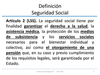 Definición
Seguridad Social
Artículo 2 (LSS). La seguridad social tiene por
finalidad garantizar el derecho a la salud, la
asistencia médica, la protección de los medios
de subsistencia y los servicios sociales
necesarios para el bienestar individual y
colectivo, así como el otorgamiento de una
pensión que, en su caso y previo cumplimiento
de los requisitos legales, será garantizada por el
Estado.
3www.3cubicoabogados.tk Julio 2016
 
